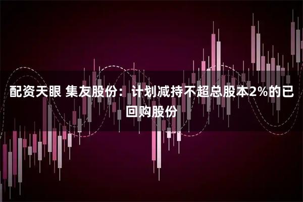 配资天眼 集友股份：计划减持不超总股本2%的已回购股份