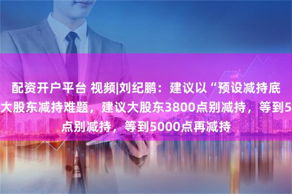 配资开户平台 视频|刘纪鹏：建议以“预设减持底价”机制破解大股东减持难题，建议大股东3800点别减持，等到5000点再减持