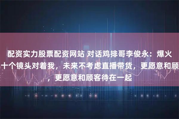 配资实力股票配资网站 对话鸡排哥李俊永：爆火后每天一二十个镜头对着我，未来不考虑直播带货，更愿意和顾客待在一起