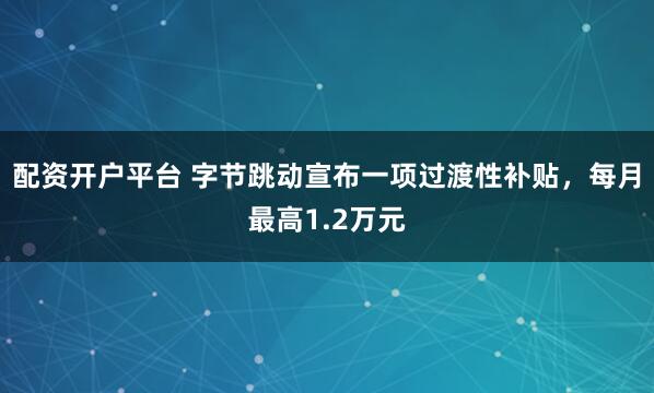 配资开户平台 字节跳动宣布一项过渡性补贴，每月最高1.2万元