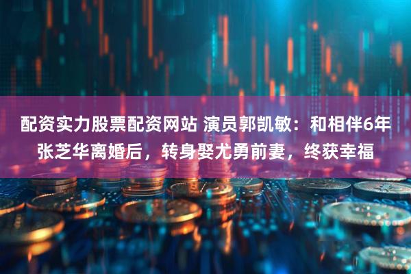 配资实力股票配资网站 演员郭凯敏：和相伴6年张芝华离婚后，转身娶尤勇前妻，终获幸福