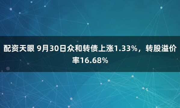 配资天眼 9月30日众和转债上涨1.33%，转股溢价率16.68%