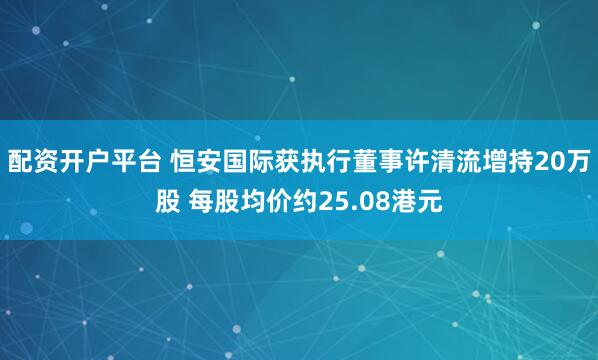 配资开户平台 恒安国际获执行董事许清流增持20万股 每股均价约25.08港元
