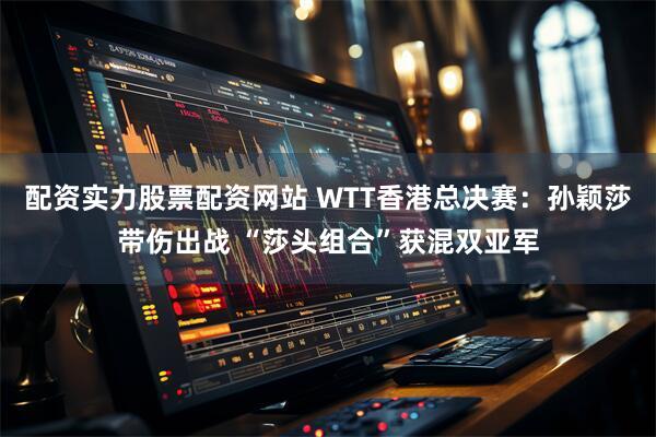 配资实力股票配资网站 WTT香港总决赛：孙颖莎带伤出战 “莎头组合”获混双亚军