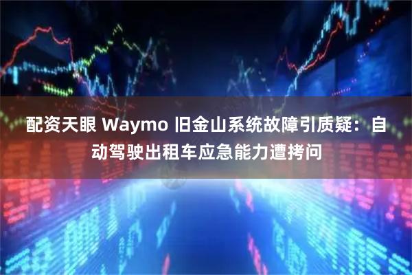 配资天眼 Waymo 旧金山系统故障引质疑：自动驾驶出租车应急能力遭拷问