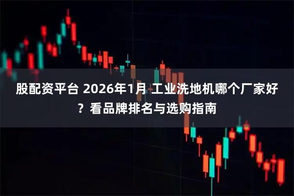 股配资平台 2026年1月 工业洗地机哪个厂家好？看品牌排名与选购指南