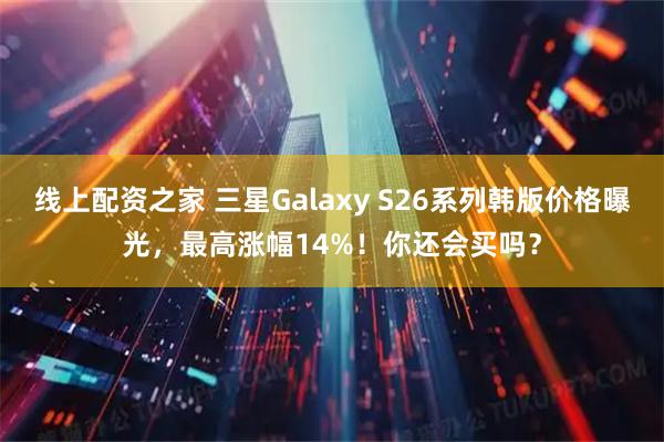 线上配资之家 三星Galaxy S26系列韩版价格曝光，最高涨幅14%！你还会买吗？