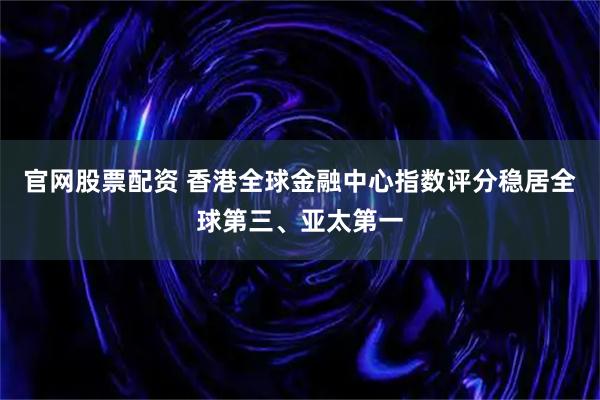 官网股票配资 香港全球金融中心指数评分稳居全球第三、亚太第一