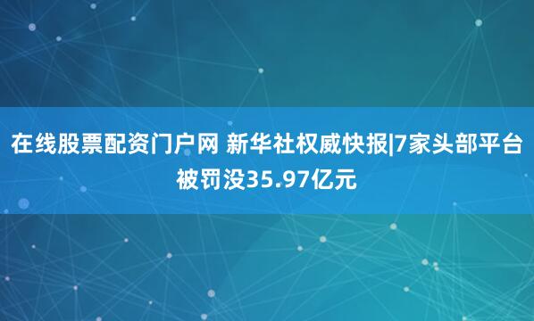在线股票配资门户网 新华社权威快报|7家头部平台被罚没35.97亿元