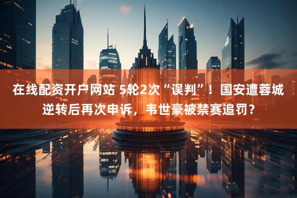 在线配资开户网站 5轮2次“误判”！国安遭蓉城逆转后再次申诉，韦世豪被禁赛追罚？