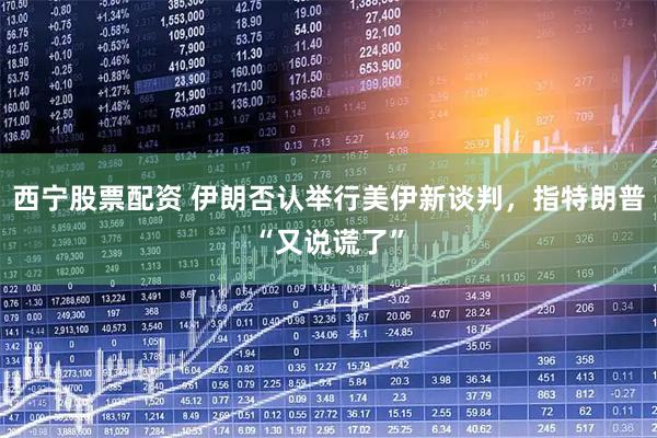 西宁股票配资 伊朗否认举行美伊新谈判，指特朗普“又说谎了”