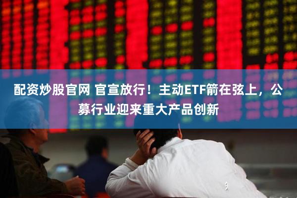 配资炒股官网 官宣放行！主动ETF箭在弦上，公募行业迎来重大产品创新