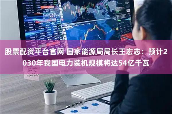 股票配资平台官网 国家能源局局长王宏志：预计2030年我国电力装机规模将达54亿千瓦