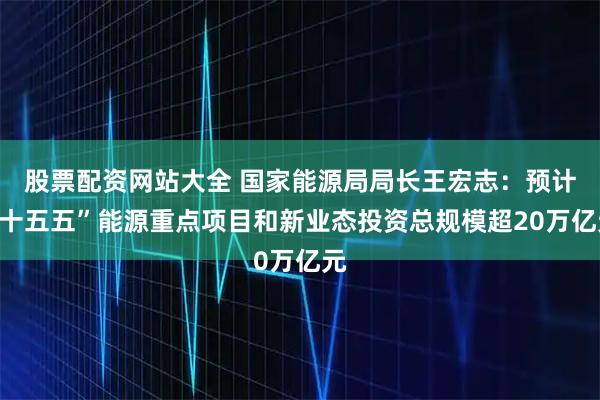 股票配资网站大全 国家能源局局长王宏志：预计“十五五”能源重点项目和新业态投资总规模超20万亿元