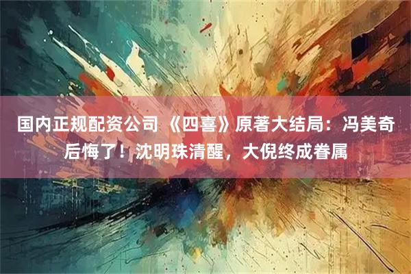 国内正规配资公司 《四喜》原著大结局：冯美奇后悔了！沈明珠清醒，大倪终成眷属